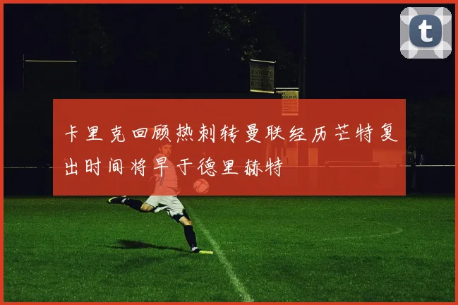 卡里克回顾热刺转曼联经历芒特复出时间将早于德里赫特