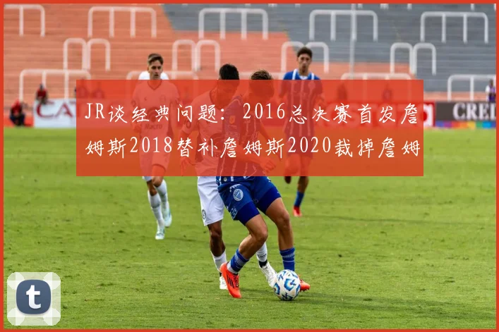 JR谈经典问题：2016总决赛首发詹姆斯2018替补詹姆斯2020裁掉詹姆斯的背后故事