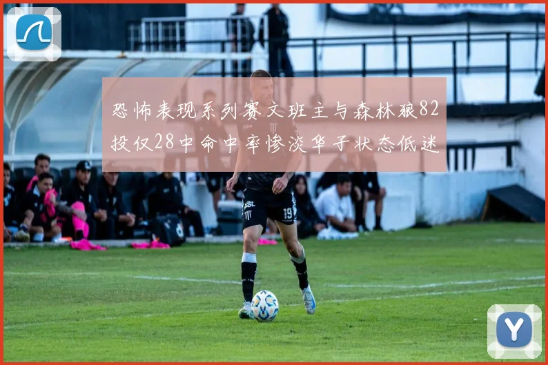 恐怖表现系列赛文班主与森林狼82投仅28中命中率惨淡华子状态低迷仅10投3中