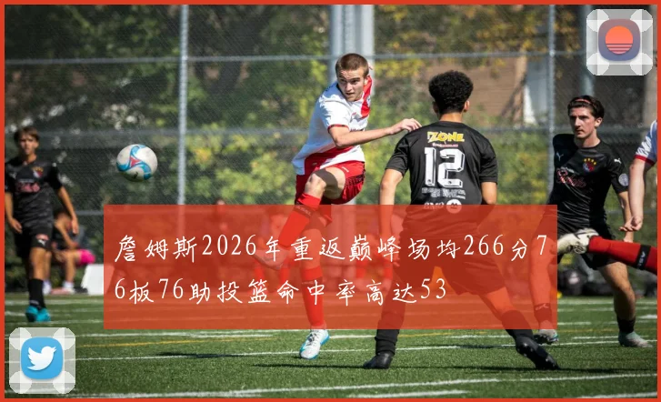 詹姆斯2026年重返巅峰场均266分76板76助投篮命中率高达53