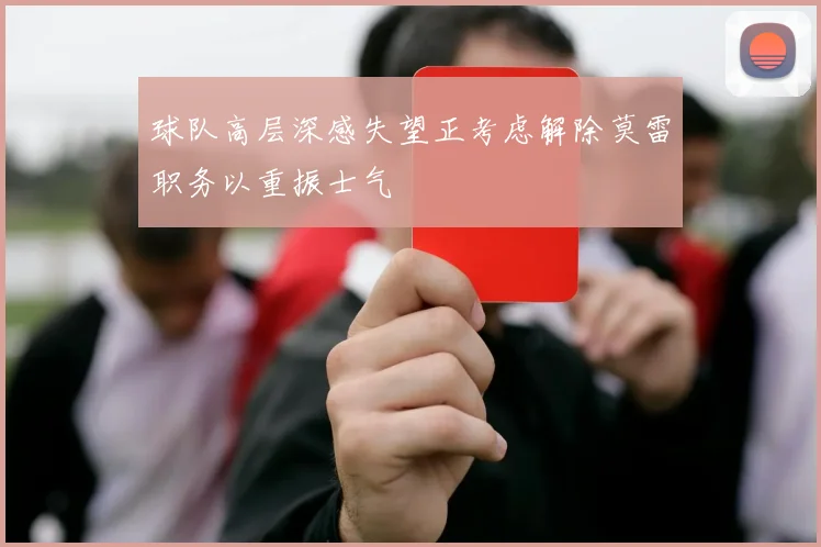 球队高层深感失望正考虑解除莫雷职务以重振士气