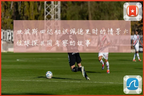 坎波斯回忆初识佩德里时的情景六位球探共同考察的故事