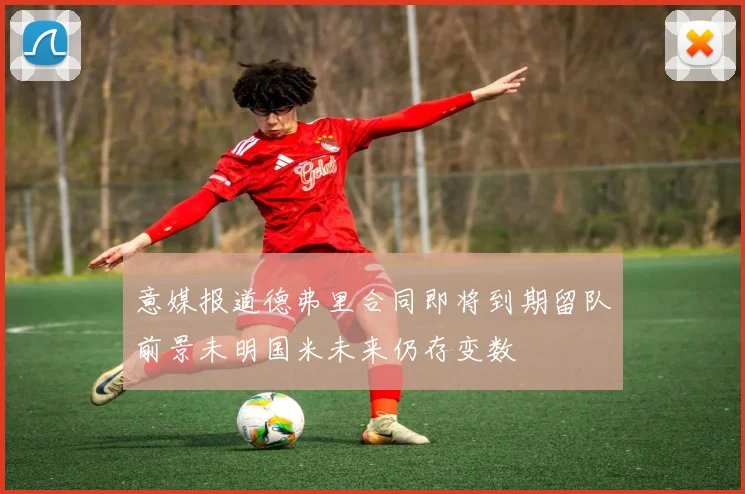 意媒报道德弗里合同即将到期留队前景未明国米未来仍存变数