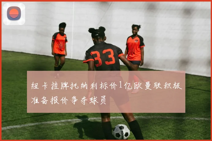 纽卡挂牌托纳利标价1亿欧曼联积极准备报价争夺球员