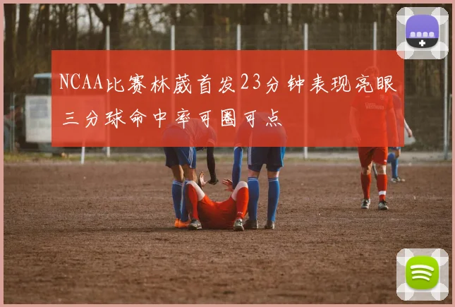 NCAA比赛林葳首发23分钟表现亮眼三分球命中率可圈可点