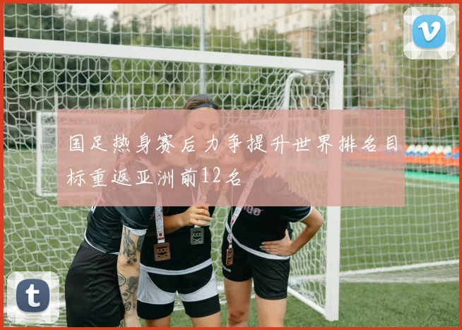 国足热身赛后力争提升世界排名目标重返亚洲前12名