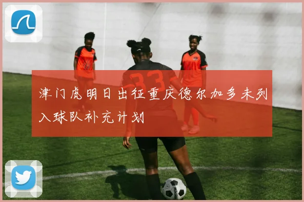 津门虎明日出征重庆德尔加多未列入球队补充计划