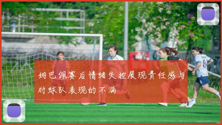 姆巴佩赛后情绪失控展现责任感与对球队表现的不满