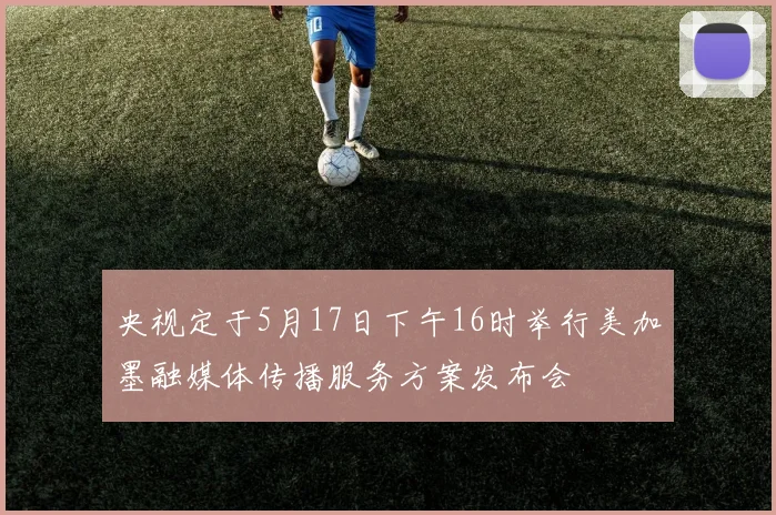 央视定于5月17日下午16时举行美加墨融媒体传播服务方案发布会