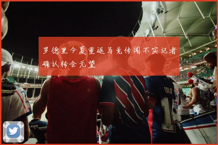 罗德里今夏重返马竞传闻不实记者确认转会无望