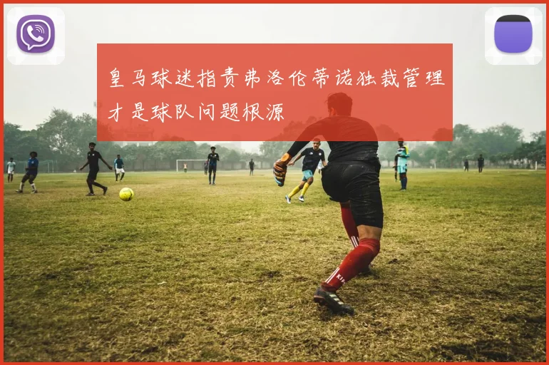 皇马球迷指责弗洛伦蒂诺独裁管理才是球队问题根源
