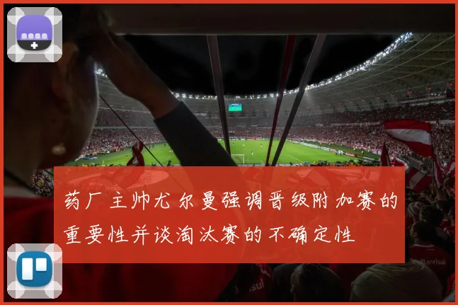 药厂主帅尤尔曼强调晋级附加赛的重要性并谈淘汰赛的不确定性