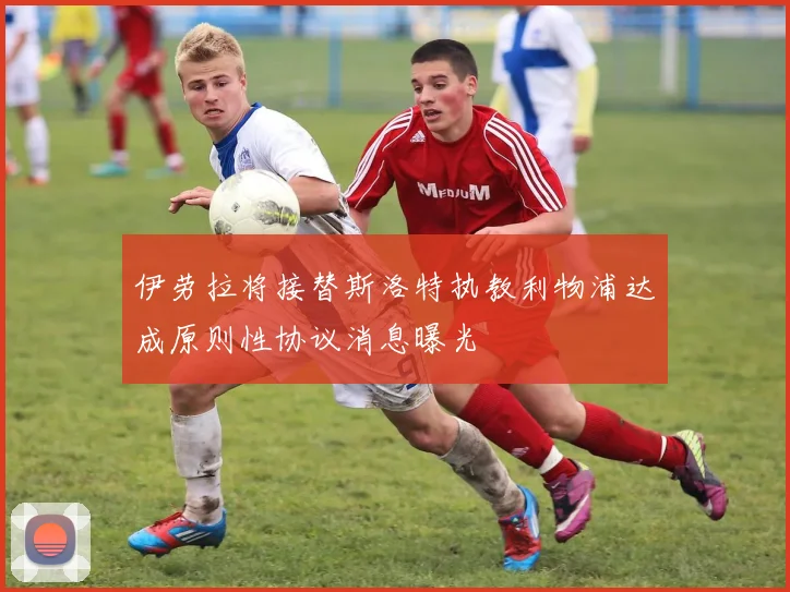 伊劳拉将接替斯洛特执教利物浦达成原则性协议消息曝光