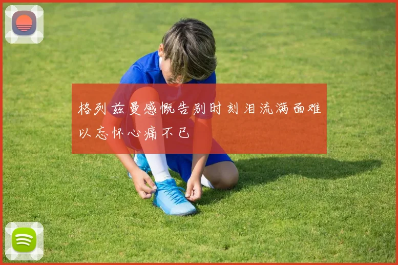 格列兹曼感慨告别时刻泪流满面难以忘怀心痛不已