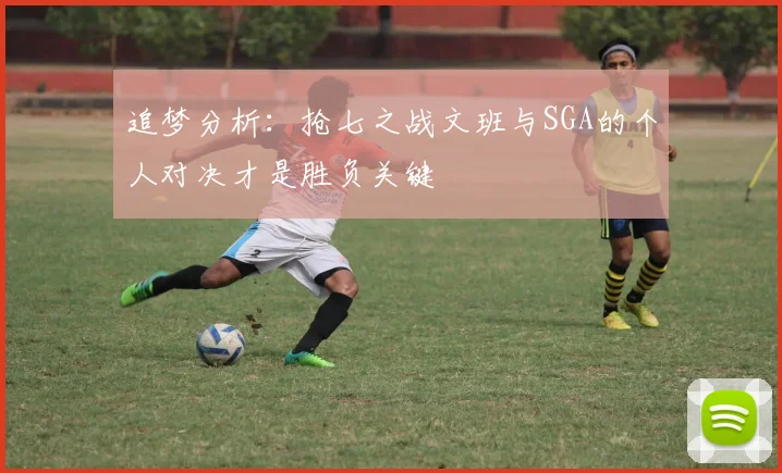 追梦分析：抢七之战文班与SGA的个人对决才是胜负关键
